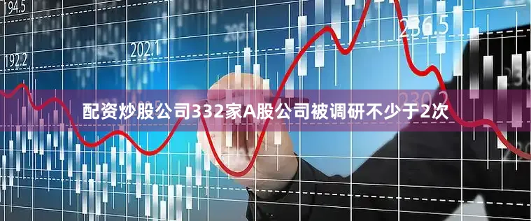配资炒股公司332家A股公司被调研不少于2次