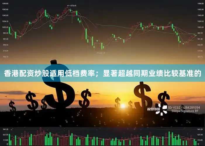 香港配资炒股适用低档费率；显著超越同期业绩比较基准的