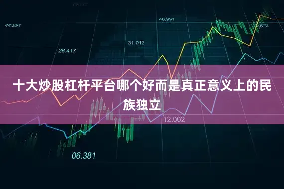 十大炒股杠杆平台哪个好而是真正意义上的民族独立