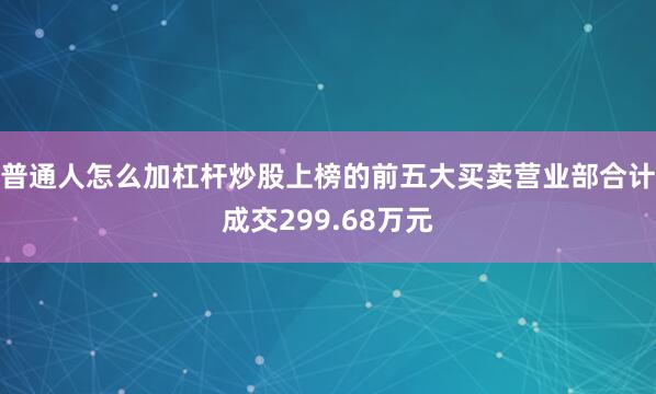 普通人怎么加杠杆炒股上榜的前五大买卖营业部合计成交299.68万元