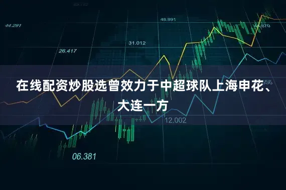 在线配资炒股选曾效力于中超球队上海申花、大连一方
