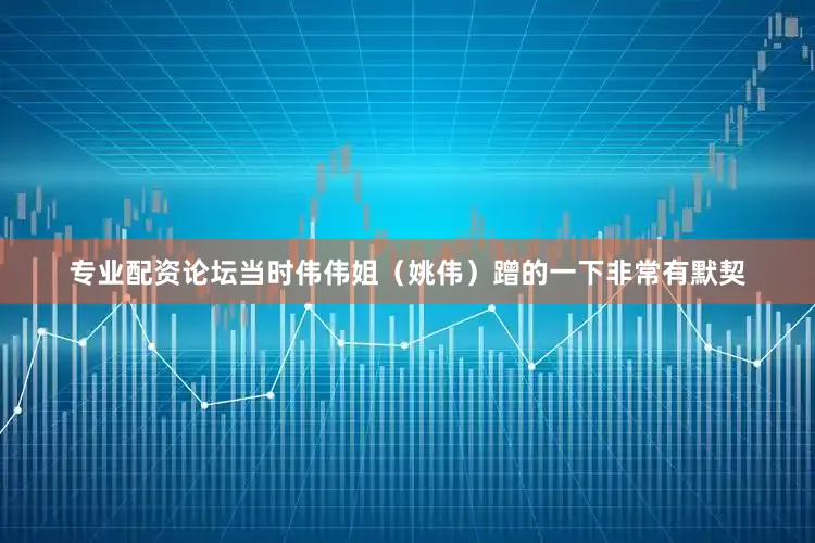 专业配资论坛当时伟伟姐（姚伟）蹭的一下非常有默契
