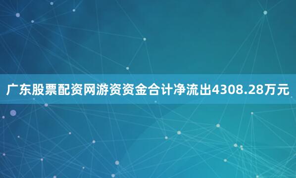 广东股票配资网游资资金合计净流出4308.28万元