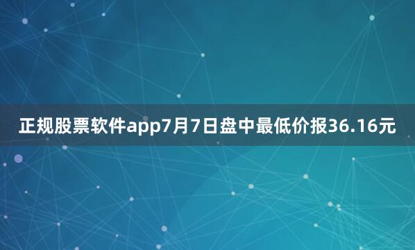 正规股票软件app7月7日盘中最低价报36.16元