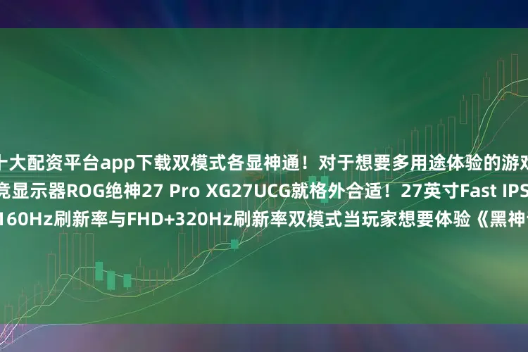 十大配资平台app下载双模式各显神通！对于想要多用途体验的游戏玩家我们旗下的双模电竞显示器ROG绝神27 Pro XG27UCG就格外合适！27英寸Fast IPS面板设计支持4K分辨率+160Hz刷新率与FHD+320Hz刷新率双模式当玩家想要体验《黑神话·悟空》、《艾尔登法环》《双影奇境》这样的3A大作时4K+160Hz的模式下就能为玩家提供超高的游戏画质将游戏画面的各种特效设计一一呈现！而当