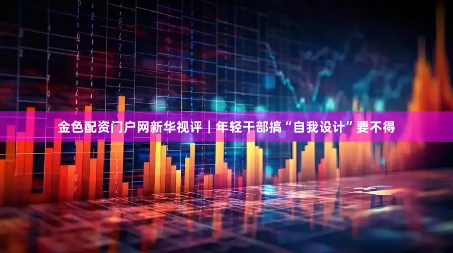 金色配资门户网新华视评｜年轻干部搞“自我设计”要不得