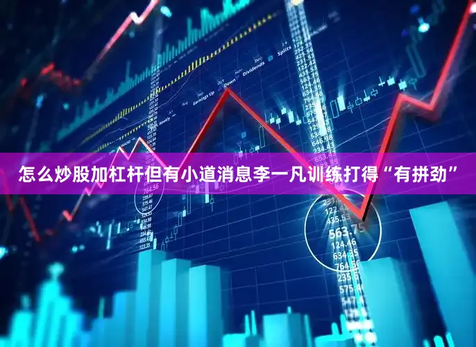 怎么炒股加杠杆但有小道消息李一凡训练打得“有拼劲”