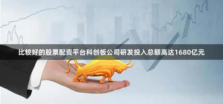 比较好的股票配资平台科创板公司研发投入总额高达1680亿元