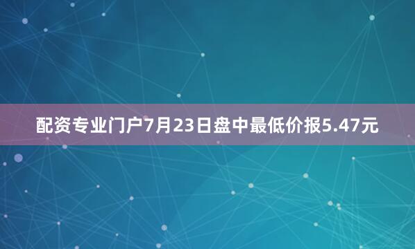 配资专业门户7月23日盘中最低价报5.47元