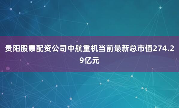 贵阳股票配资公司中航重机当前最新总市值274.29亿元