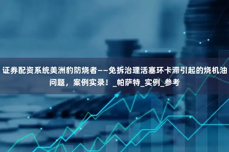 证券配资系统美洲豹防烧者——免拆治理活塞环卡滞引起的烧机油问题，案例实录！_帕萨特_实例_参考