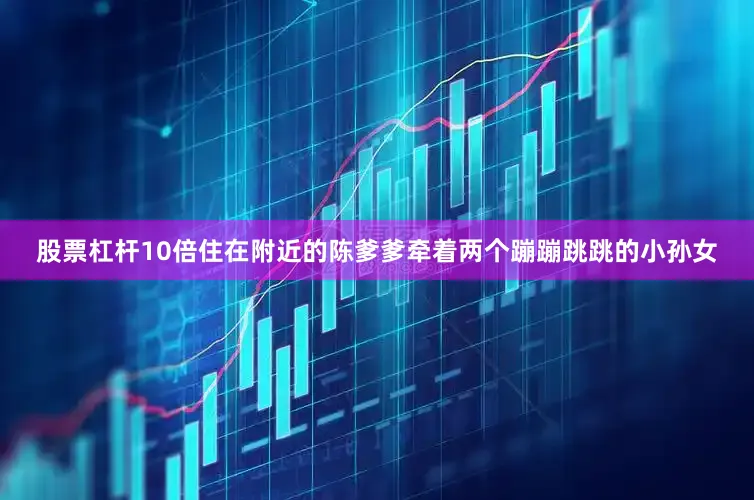 股票杠杆10倍住在附近的陈爹爹牵着两个蹦蹦跳跳的小孙女