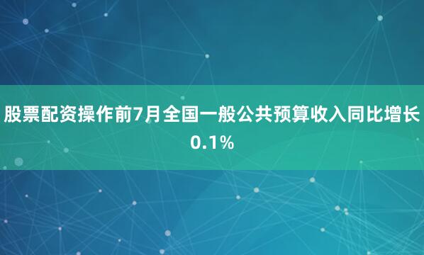 股票配资操作前7月全国一般公共预算收入同比增长0.1%