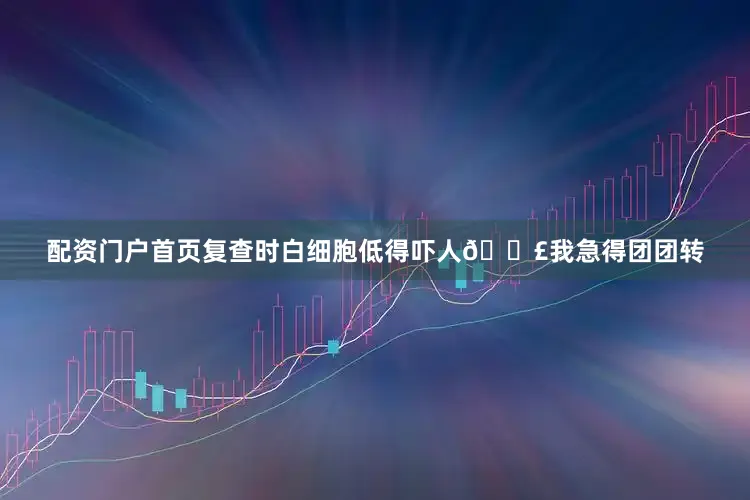 配资门户首页复查时白细胞低得吓人😣我急得团团转