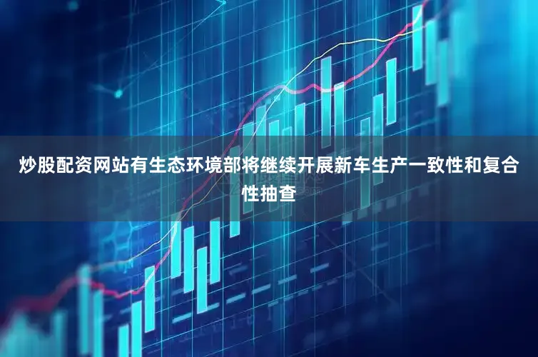 炒股配资网站有生态环境部将继续开展新车生产一致性和复合性抽查