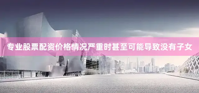 专业股票配资价格情况严重时甚至可能导致没有子女
