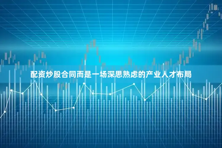 配资炒股合同而是一场深思熟虑的产业人才布局